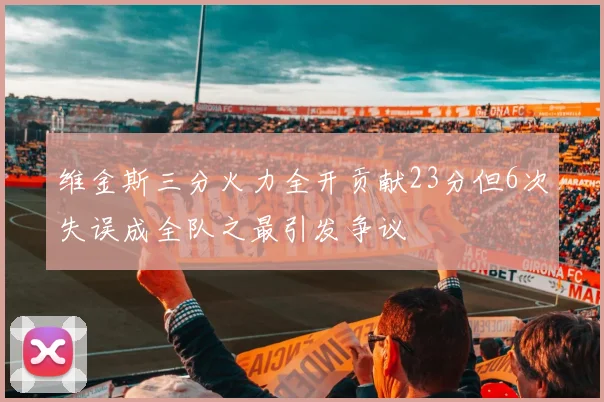 维金斯三分火力全开贡献23分但6次失误成全队之最引发争议