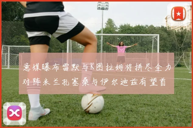 意媒曝布雷默与K图拉姆将拼尽全力对阵米兰孔塞桑与伊尔迪兹有望首发出战
