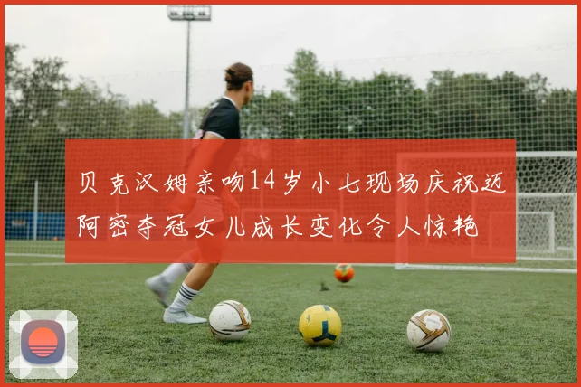 贝克汉姆亲吻14岁小七现场庆祝迈阿密夺冠女儿成长变化令人惊艳