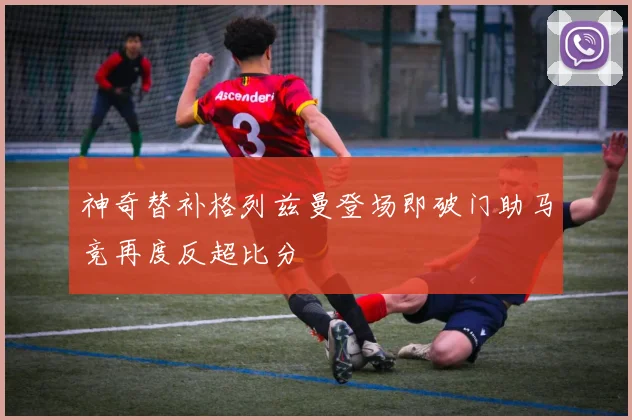 神奇替补格列兹曼登场即破门助马竞再度反超比分