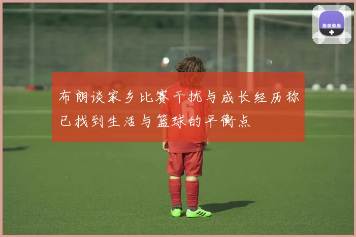 布朗谈家乡比赛干扰与成长经历称已找到生活与篮球的平衡点