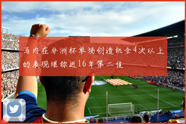 马内在非洲杯单场创造机会4次以上的表现堪称近16年第二佳
