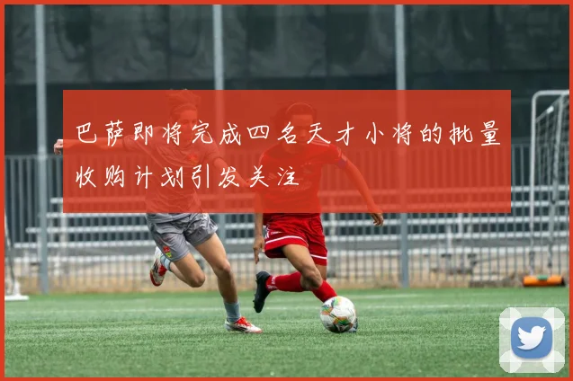 巴萨即将完成四名天才小将的批量收购计划引发关注