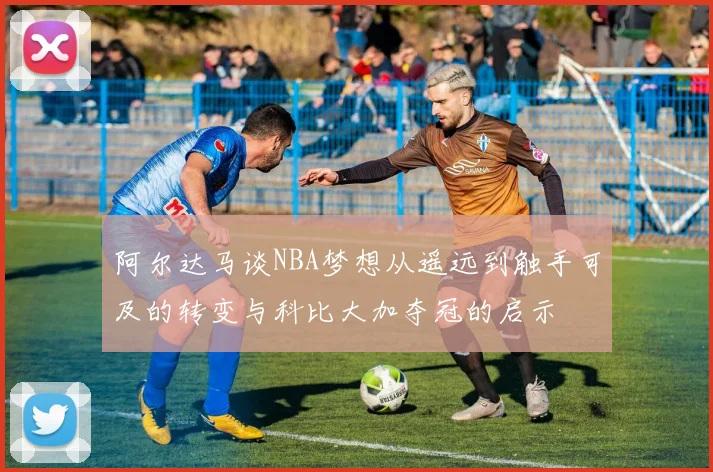 阿尔达马谈NBA梦想从遥远到触手可及的转变与科比大加夺冠的启示
