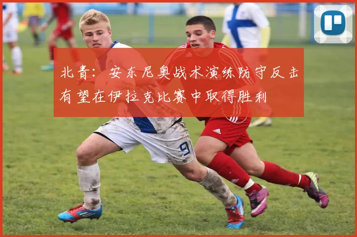 北青：安东尼奥战术演练防守反击有望在伊拉克比赛中取得胜利