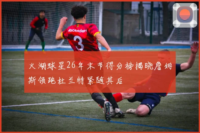 火湖球星26年末节得分榜揭晓詹姆斯领跑杜兰特紧随其后