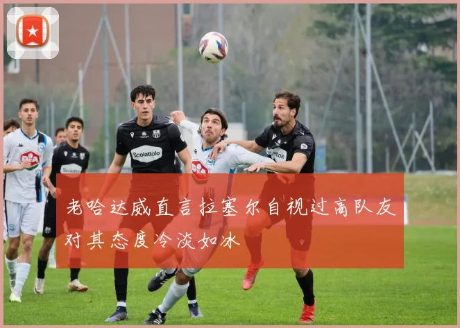 老哈达威直言拉塞尔自视过高队友对其态度冷淡如冰