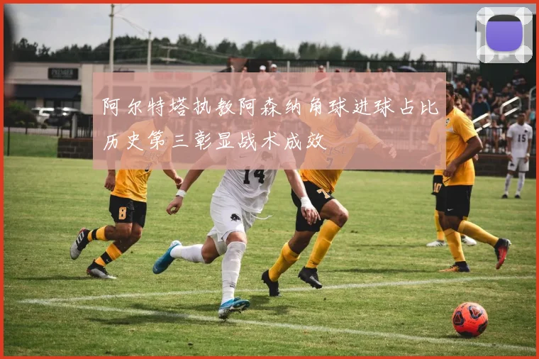 阿尔特塔执教阿森纳角球进球占比历史第三彰显战术成效