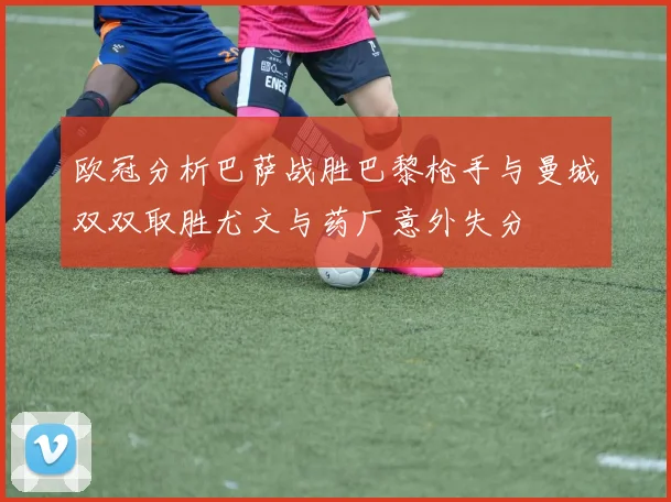 欧冠分析巴萨战胜巴黎枪手与曼城双双取胜尤文与药厂意外失分