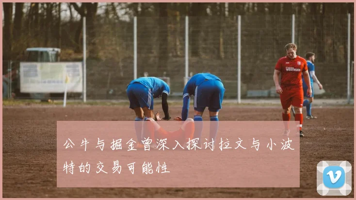 公牛与掘金曾深入探讨拉文与小波特的交易可能性