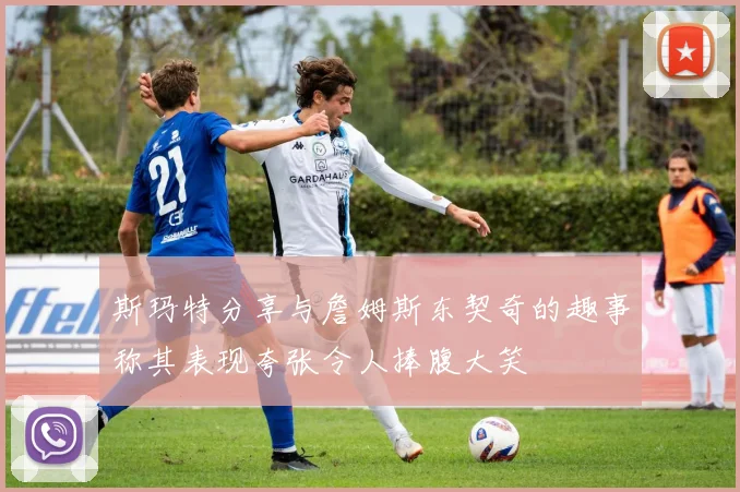 斯玛特分享与詹姆斯东契奇的趣事称其表现夸张令人捧腹大笑