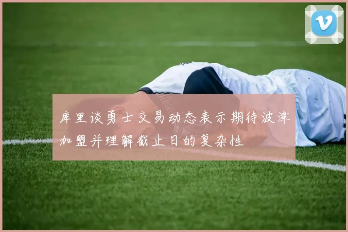 库里谈勇士交易动态表示期待波津加盟并理解截止日的复杂性