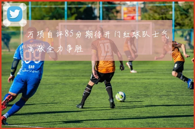 万项自评85分期待开门红球队士气高涨全力争胜