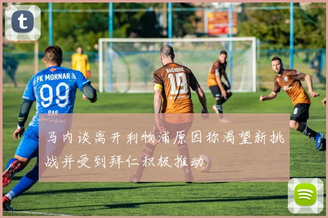 马内谈离开利物浦原因称渴望新挑战并受到拜仁积极推动