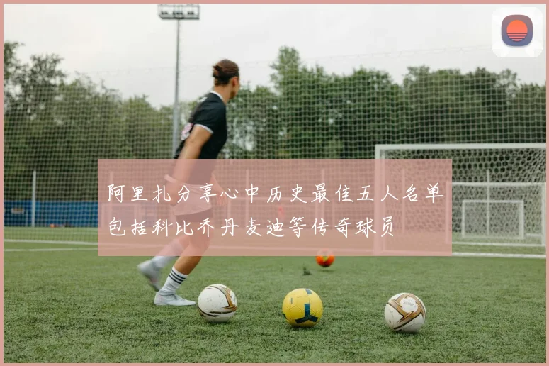 阿里扎分享心中历史最佳五人名单包括科比乔丹麦迪等传奇球员
