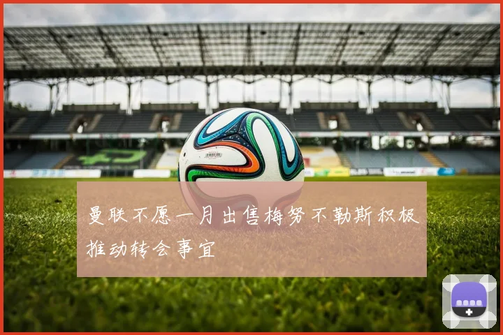 曼联不愿一月出售梅努不勒斯积极推动转会事宜