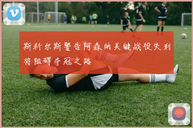 斯科尔斯警告阿森纳关键战役失利将阻碍夺冠之路