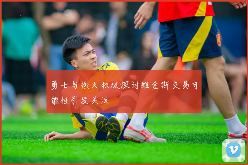 勇士与热火积极探讨维金斯交易可能性引发关注
