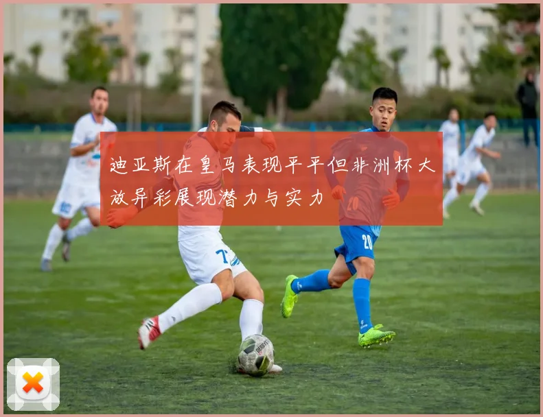 迪亚斯在皇马表现平平但非洲杯大放异彩展现潜力与实力