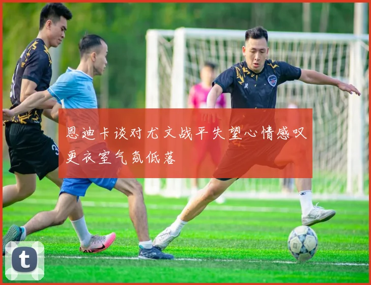 恩迪卡谈对尤文战平失望心情感叹更衣室气氛低落