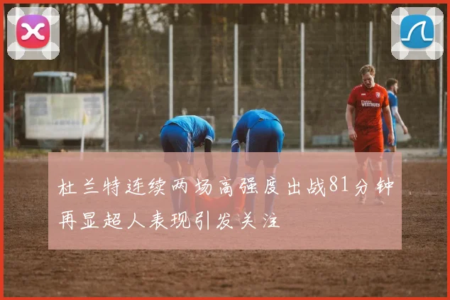杜兰特连续两场高强度出战81分钟再显超人表现引发关注