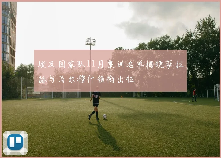 埃及国家队11月集训名单揭晓萨拉赫与马尔穆什领衔出征